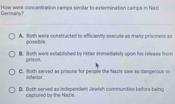 How were concentration camps similar to extermination camps in Nazi
Germany?
A. Both were constructed to efficiently execute as many prisoners as
possible.
B. Both were established by Hitler immediately upon his release from
prison.
C. Both served as prisons for people the Nazis saw as dangerous or
inferior.
D. Both served as independent Jewish communities before being
captured by the Nazis.