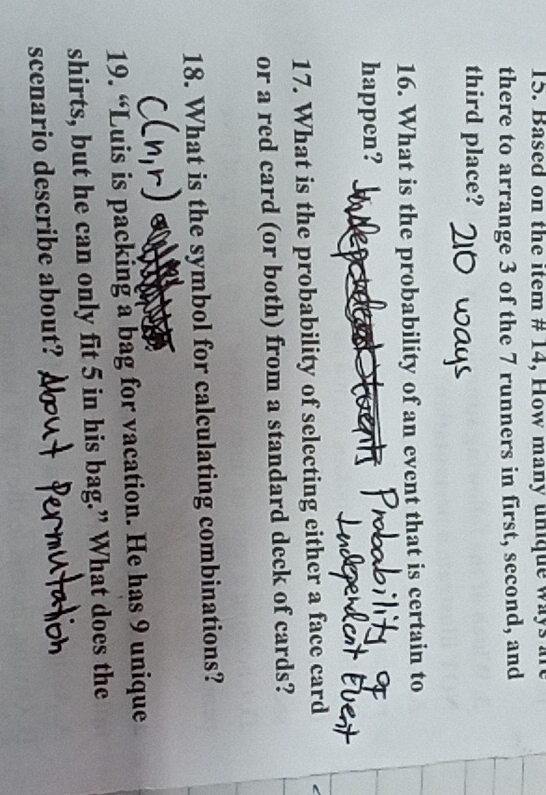 Based on the item # 14, How many unique ways are 
there to arrange 3 of the 7 runners in first, second, and 
third place? 
16. What is the probability of an event that is certain to 
happen? Neact 
17. What is the probability of selecting either a face card 
or a red card (or both) from a standard deck of cards? 
18. What is the symbol for calculating combinations? 
19. “Luis is packing a bag for vacation. He has 9 unique 
shirts, but he can only fit 5 in his bag.” What does the 
scenario describe about?