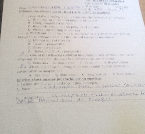 Name . 313 
Lcheess the serrest answer from the fullswing alternatiues 
1. One of the following is not the somman sharacteriatics of humariey
A. Nelatively small iesth for primates of our s
B. Using comples est of ideas
c Nelatively small brain for primates of ou se
D. Dipedalism-walking on two legs 
_ 2. Which one of the following cosmological perspectives beheves famen
beings to be emerged from the fishliks and evovied to mammed .
A. Hiblical book of Genesi
B. Taoíam -perapective
C. Zeua -perapective
D. Thales and Miletus perspective
_3. One of the following evolution independent facts stressed tha 
ofpring survive, but the ones best suited to the environment.
A. Selection B. Replication C. Variation D. Reproduction
_ 24. Which one of the following is the most visible human physiced to
environmental adaptation?
A. Eye color B. Skin color C. Body stature D. Hair texture
Give short answer for the following question
_
5. Define the following anthropological concepts.
_
A. Race n o J
B. Adaptation 
_
_
_