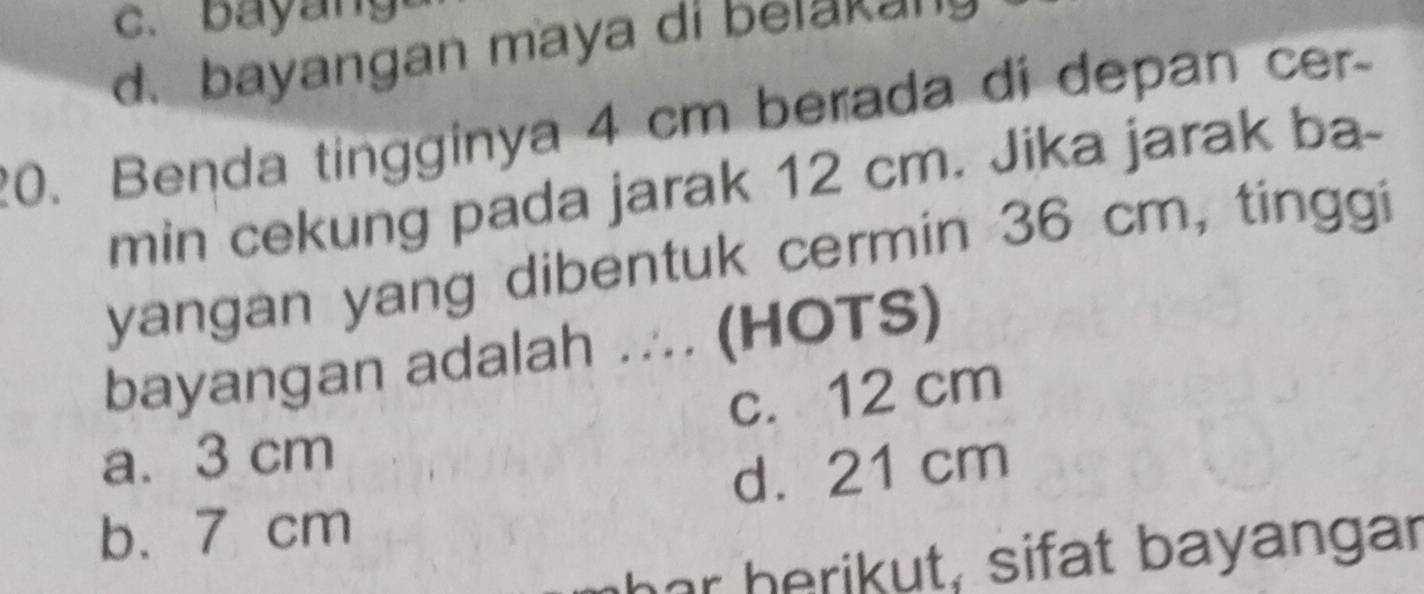 d. bayangan maya di belakan
20. Benda tingginya 4 cm berada di depan cer-
min cekung pada jarak 12 cm. Jika jarak ba-
yangan yang dibentuk cermin 36 cm, tinggi
bayangan adalah ... (HOTS)
a. 3 cm c. 12 cm
d. 21 cm
b. 7 cm
har h erikut, sifat bayangar