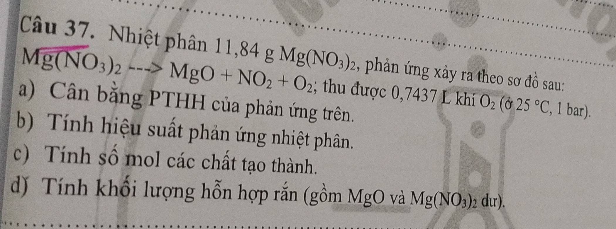 Nhiệt phân 1 1,84gMg(NO_3)_2 , phản ứng xảy ra theo sơ đồ sau:
Mg(NO_3)_2to MgO+NO_2+O_2; thu được 0,7437 L khí O_2(025°C , 1 bar). 
a) Cân bằng PTHH của phản ứng trên. 
b) Tính hiệu suất phản ứng nhiệt phân. 
c) Tính số mol các chất tạo thành. 
d) Tính khối lượng hỗn hợp rắn (gồm MgO và Mg(NO_3)_2du).