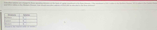 Executive sataries are charged to three operating divisions on the basis of capital investment in the three divisions. If the investment is $16 5 miltion in the Northem Division. $15 9 mition in the Eantem Divise 
and $16.2 million in the Wester Division, how should executive salares of $550,800 be allocated to the three divisions? 
(Round to the nearest dollar as needed.)