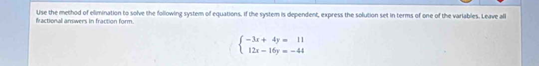 Use the method of elimination to solve the following system of equations. if the system is dependent, express the solution set in terms of one of the variables. Leave all 
fractional answers in fraction form.
beginarrayl -3x+4y=11 12x-16y=-44endarray.