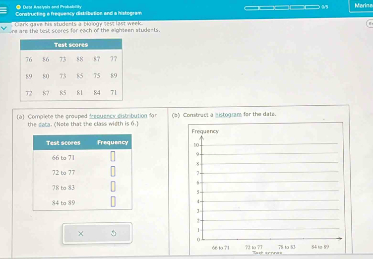 a Data Analysis and Probability 0/5 Marina 
Constructing a frequency distribution and a histogram 
Clark gave his students a biology test last week. 
E 
ere are the test scores for each of the eighteen students. 
(a) Complete the grouped frequency distribution for (b) Construct a histogram for the data. 
the data. (Note that the class width is 6.) 
× 
Tast scoras