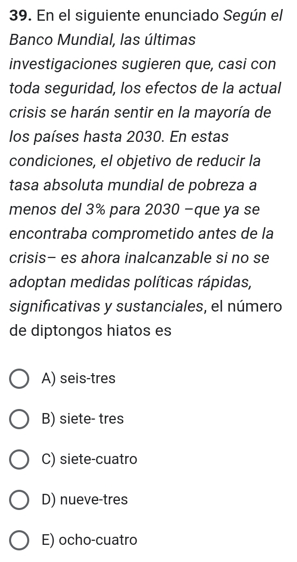 En el siguiente enunciado Según el
Banco Mundial, las últimas
investigaciones sugieren que, casi con
toda seguridad, los efectos de la actual
crisis se harán sentir en la mayoría de
los países hasta 2030. En estas
condiciones, el objetivo de reducir la
tasa absoluta mundial de pobreza a
menos del 3% para 2030 −que ya se
encontraba comprometido antes de la
crisis- es ahora inalcanzable si no se
adoptan medidas políticas rápidas,
significativas y sustanciales, el número
de diptongos hiatos es
A) seis-tres
B) siete- tres
C) siete-cuatro
D) nueve-tres
E) ocho-cuatro