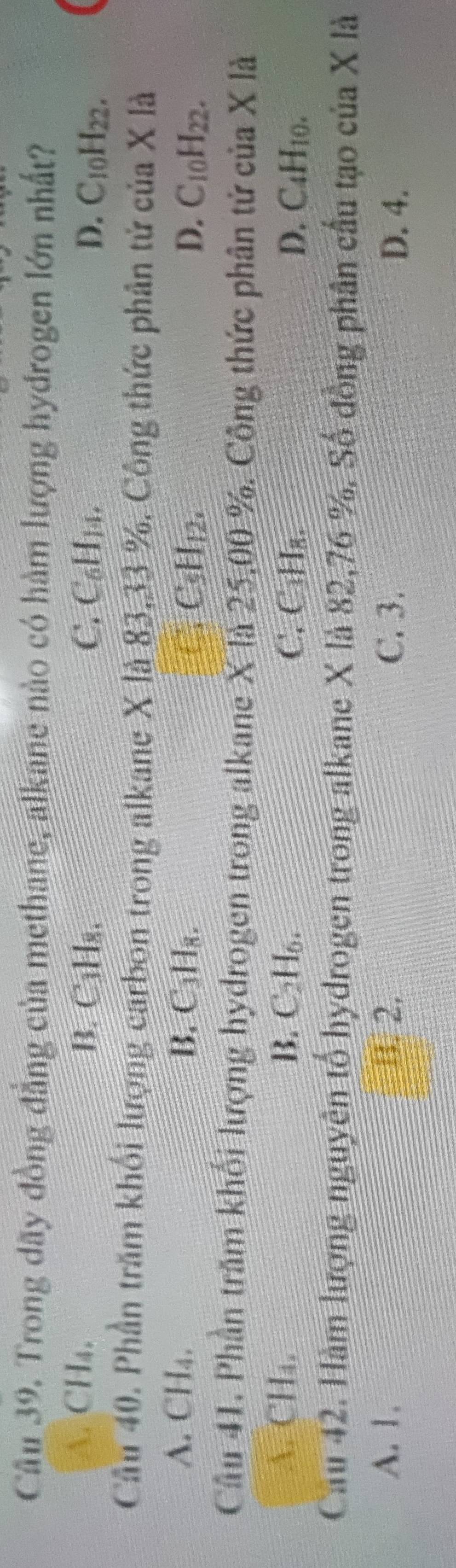 Trong dãy đồng đẳng của methane, alkane nào có hàm lượng hydrogen lớn nhất?
A. CH₄. B. C₁H₈. C. C_6H_14.
D. C_10H_22. 
Cầu 40. Phần trăm khối lượng carbon trong alkane X là 83, 33 %. Công thức phân tử của X là
A. CH₄. B. ( y-1 C_10H_22.
C. C_5H_12. D.
Câu 41. Phần trăm khối lượng hydrogen trong alkane X là 25,00 %. Công thức phân tử của X là
A. CH₄. B. C_2H_6. D. C_4H_10.
C. C_3H_8. 
Cau 42. Hàm lượng nguyên tố hydrogen trong alkane X là 82,76 %. Số đồng phân cấu tạo của X là
A. 1. B. 2. C. 3. D. 4.