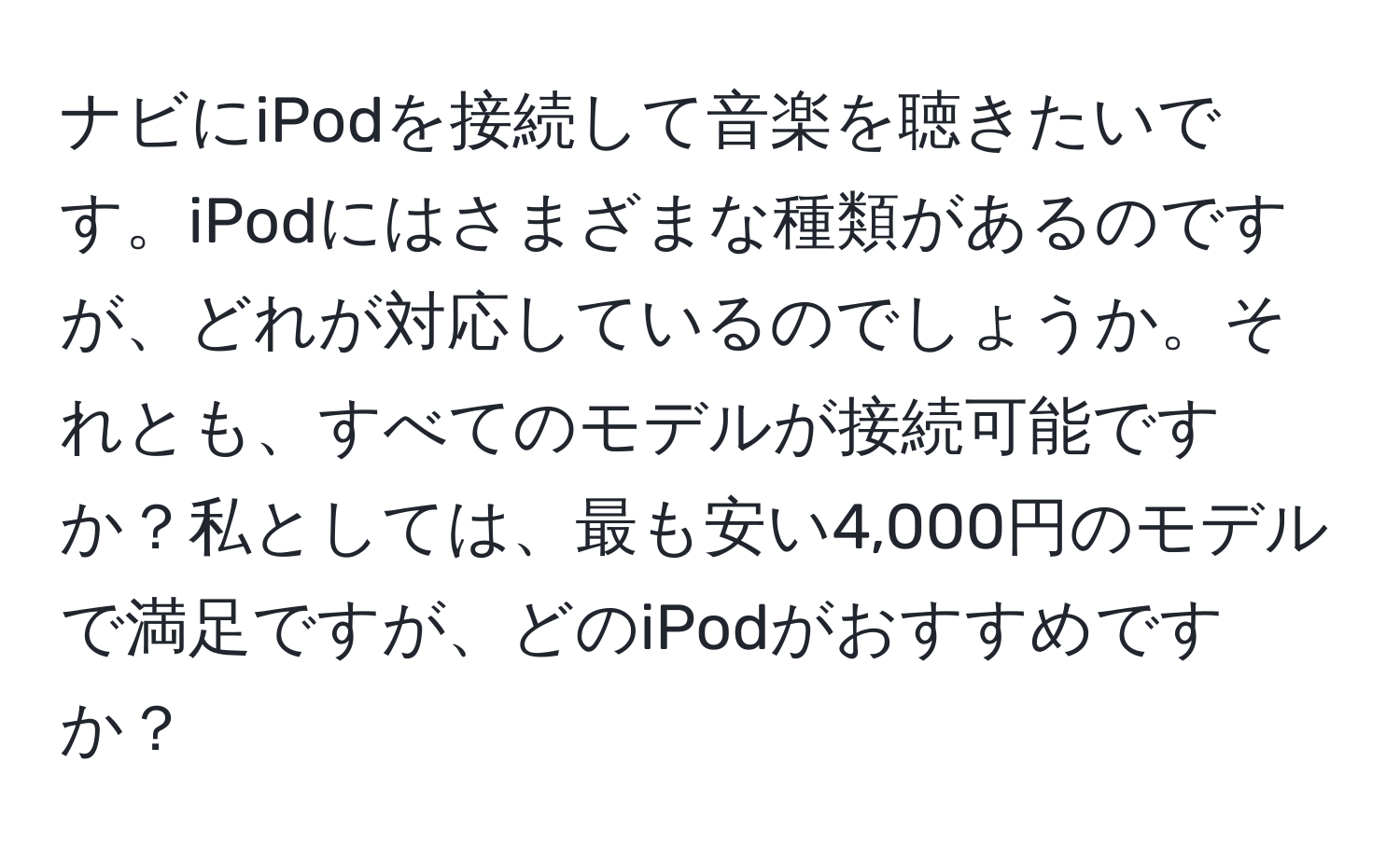 ナビにiPodを接続して音楽を聴きたいです。iPodにはさまざまな種類があるのですが、どれが対応しているのでしょうか。それとも、すべてのモデルが接続可能ですか？私としては、最も安い4,000円のモデルで満足ですが、どのiPodがおすすめですか？