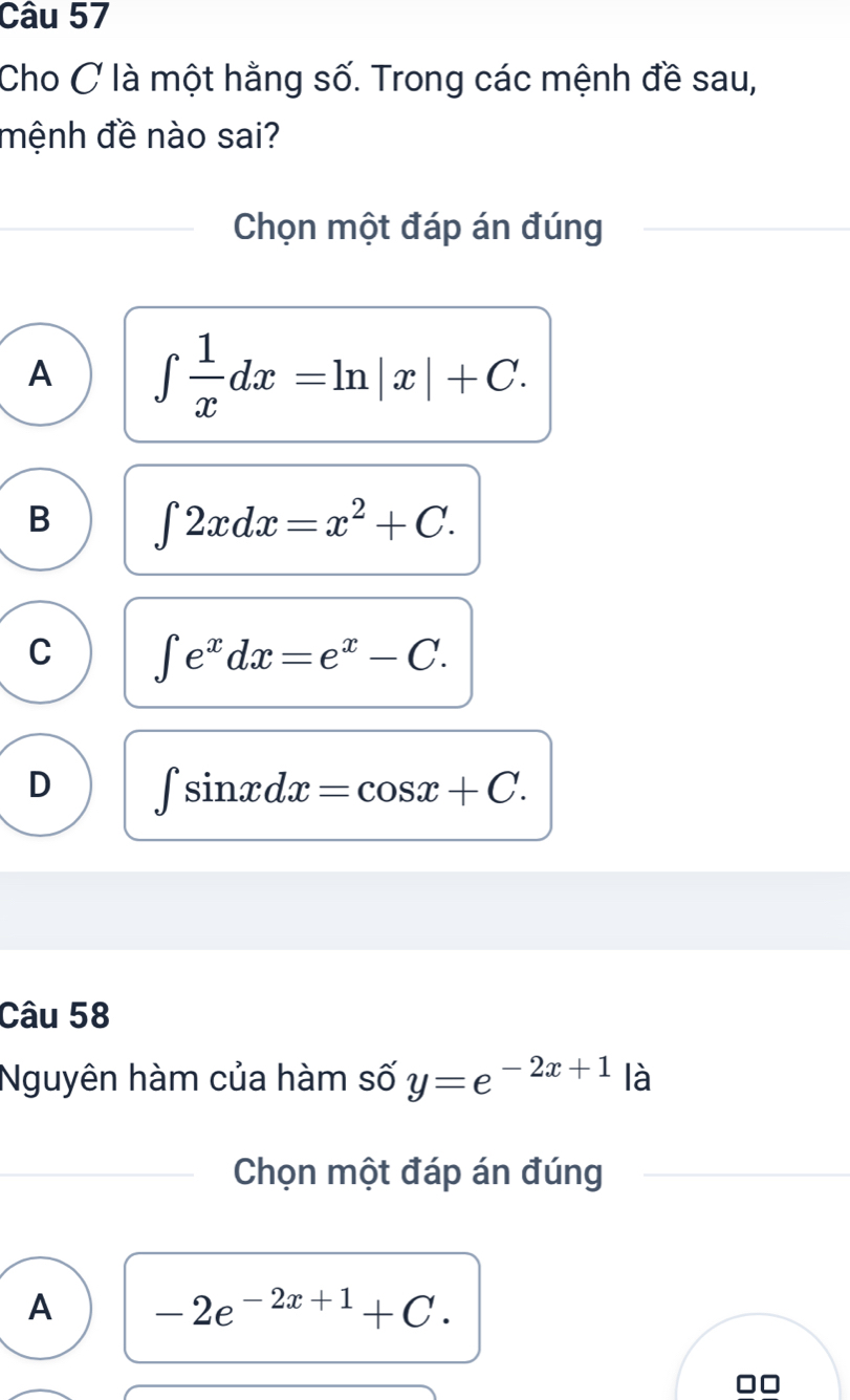 Cho C là một hằng số. Trong các mệnh đề sau,
mệnh đề nào sai?
Chọn một đáp án đúng
A ∈t  1/x dx=ln |x|+C.
B ∈t 2xdx=x^2+C.
C ∈t e^xdx=e^x-C.
D ∈t sin xdx=cos x+C. 
Câu 58
Nguyên hàm của hàm số y=e^(-2x+1) là
Chọn một đáp án đúng
A -2e^(-2x+1)+C. 
□□