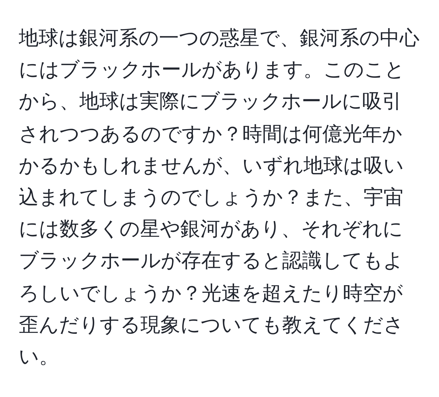 地球は銀河系の一つの惑星で、銀河系の中心にはブラックホールがあります。このことから、地球は実際にブラックホールに吸引されつつあるのですか？時間は何億光年かかるかもしれませんが、いずれ地球は吸い込まれてしまうのでしょうか？また、宇宙には数多くの星や銀河があり、それぞれにブラックホールが存在すると認識してもよろしいでしょうか？光速を超えたり時空が歪んだりする現象についても教えてください。