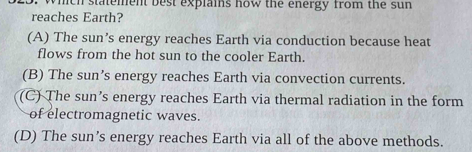 which statement best explains how the energy from the sun
reaches Earth?
(A) The sun’s energy reaches Earth via conduction because heat
flows from the hot sun to the cooler Earth.
(B) The sun’s energy reaches Earth via convection currents.
(C) The sun’s energy reaches Earth via thermal radiation in the form
of electromagnetic waves.
(D) The sun’s energy reaches Earth via all of the above methods.