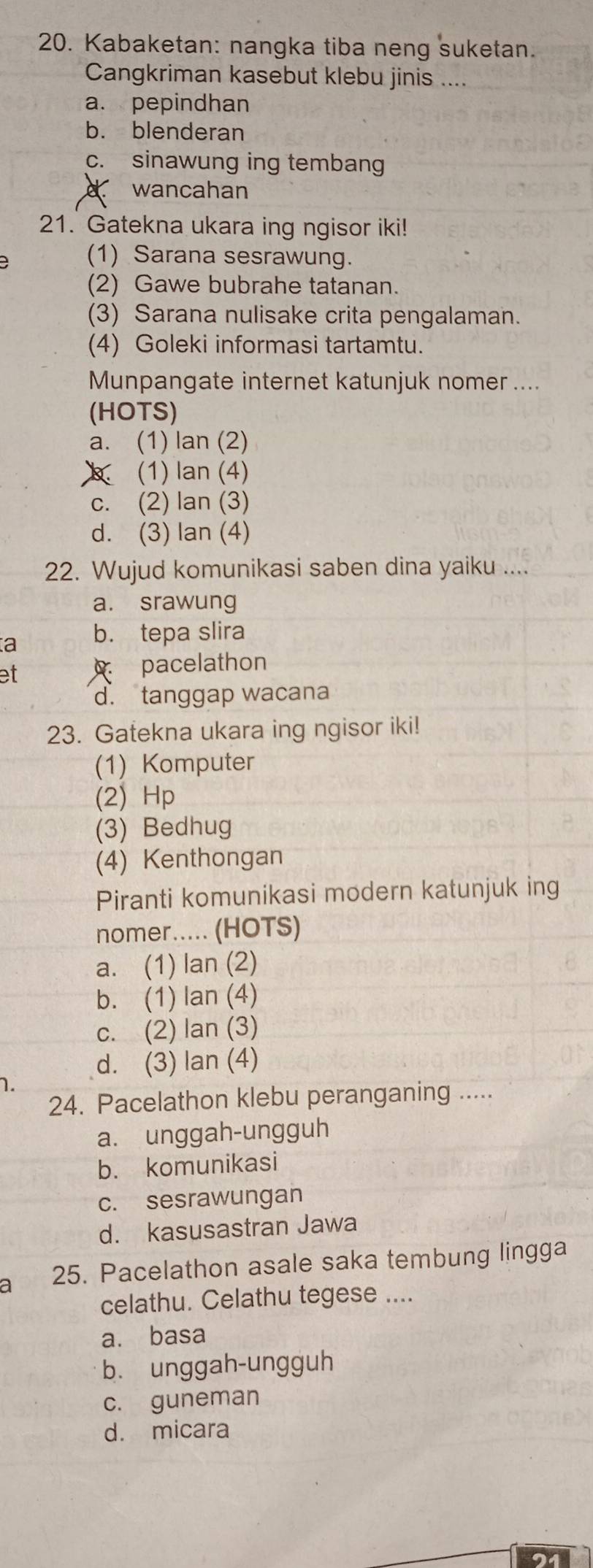 Kabaketan: nangka tiba neng suketan.
Cangkriman kasebut klebu jinis ....
a. pepindhan
b. blenderan
c. sinawung ing tembang
wancahan
21. Gatekna ukara ing ngisor iki!
(1) Sarana sesrawung.
(2) Gawe bubrahe tatanan.
(3) Sarana nulisake crita pengalaman.
(4) Goleki informasi tartamtu.
Munpangate internet katunjuk nomer ....
(HOTS)
a. (1) lan (2)
(1) lan (4)
c. (2) lan (3)
d. (3) lan (4)
22. Wujud komunikasi saben dina yaiku ....
a. srawung
a b. tepa slira
et pacelathon
d. tanggap wacana
23. Gatekna ukara ing ngisor iki!
(1) Komputer
(2) Hp
(3) Bedhug
(4) Kenthongan
Piranti komunikasi modern katunjuk ing
nomer..... (HOTS)
a. (1) lan (2)
b. (1) lan (4)
c. (2) lan (3)
d. (3) lan (4)
1.
24. Pacelathon klebu peranganing .....
a. unggah-ungguh
b. komunikasi
c. sesrawungan
d. kasusastran Jawa
a 25. Pacelathon asale saka tembung lingga
celathu. Celathu tegese ....
a. basa
b. unggah-ungguh
c. guneman
d. micara