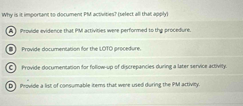 Why is it important to document PM activities? (select all that apply)
A Provide evidence that PM activities were performed to the procedure.
B Provide documentation for the LOTO procedure.
C ) Provide documentation for follow-up of discrepancies during a later service activity.
D Provide a list of consumable items that were used during the PM activity.