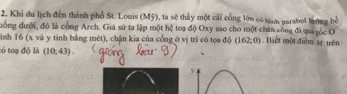 Khi du lịch đến thành phố St. Louis (Mỹ), ta sẽ thấy một cái cổng lớn có hình parabol hưrớng bề 
đuống dưới, đó là cổng Arch. Giả sử ta lập một hệ toạ độ Oxy sao cho một chân cổng đi qua gốc O 
ình 16 (x và y tính bằng mét), chận kia của cổng ở vị trí có tọa độ (162;0). Biết một điểm M trên 
tó toạ độ là (10;43).