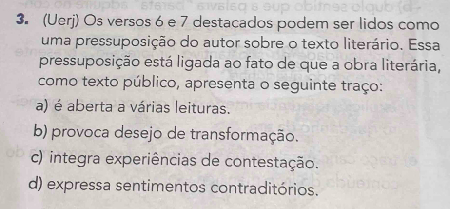 (Uerj) Os versos 6 e 7 destacados podem ser lidos como
uma pressuposição do autor sobre o texto literário. Essa
pressuposição está ligada ao fato de que a obra literária,
como texto público, apresenta o seguinte traço:
a) é aberta a várias leituras.
b) provoca desejo de transformação.
c) integra experiências de contestação.
d) expressa sentimentos contraditórios.