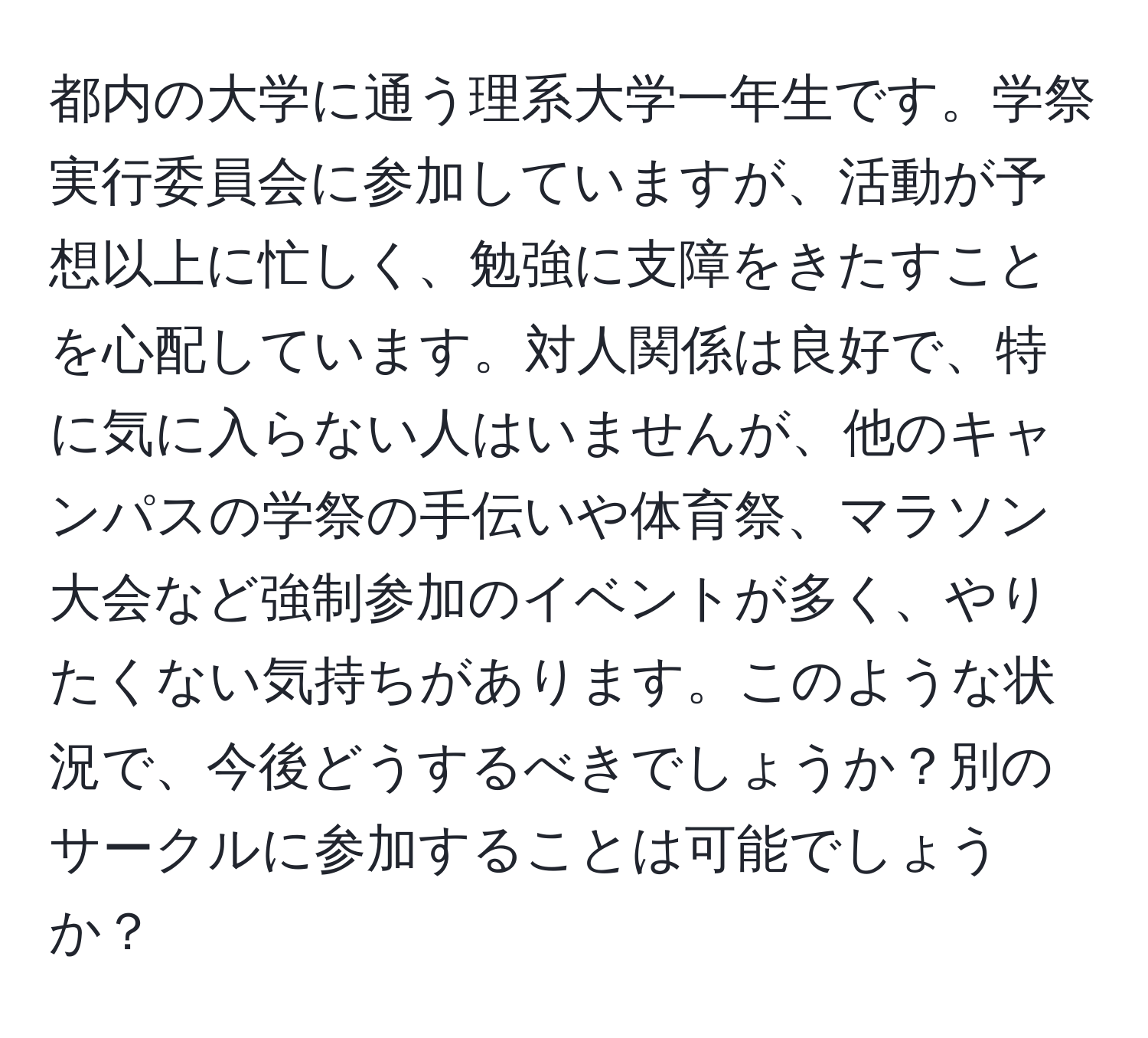 都内の大学に通う理系大学一年生です。学祭実行委員会に参加していますが、活動が予想以上に忙しく、勉強に支障をきたすことを心配しています。対人関係は良好で、特に気に入らない人はいませんが、他のキャンパスの学祭の手伝いや体育祭、マラソン大会など強制参加のイベントが多く、やりたくない気持ちがあります。このような状況で、今後どうするべきでしょうか？別のサークルに参加することは可能でしょうか？