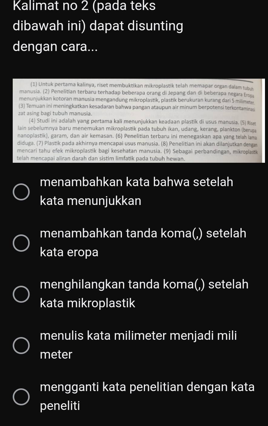 Kalimat no 2 (pada teks 
dibawah ini) dapat disunting 
dengan cara... 
(1) Untuk pertama kalinya, riset membuktikan mikroplastik telah memapar organ dalam tubuh 
manusia. (2) Penelitian terbaru terhadap beberapa orang di Jepang dan di beberapa negara Eropa 
menunjukkan kotoran manusia mengandung mikroplastik, plastik berukuran kurang dari 5 milimeter
(3) Temuan ini meningkatkan kesadaran bahwa pangan ataupun air minum berpotensi terkontaminasi 
zat asing bagi tubuh manusia. 
(4) Studi ini adalah yang pertama kali menunjukkan keadaan plastik di usus manusia. (5) Riset 
lain sebelumnya baru menemukan mikroplastik pada tubuh ikan, udang, kerang, plankton (berupa 
nanoplastik), garam, dan air kemasan. (6) Penelitian terbaru ini menegaskan apa yang telah lama 
diduga. (7) Plastik pada akhirnya mencapai usus manusia. (8) Penelitian ini akan dilanjutkan dengan 
mencari tahu efek mikroplastik bagi kesehatan manusia. (9) Sebagai perbandingan, mikroplastik 
telah mencapai aliran darah dan sistim limfatik pada tubuh hewan. 
menambahkan kata bahwa setelah 
kata menunjukkan 
menambahkan tanda koma(,) setelah 
kata eropa 
menghilangkan tanda koma(,) setelah 
kata mikroplastik 
menulis kata milimeter menjadi mili 
meter 
mengganti kata penelitian dengan kata 
peneliti