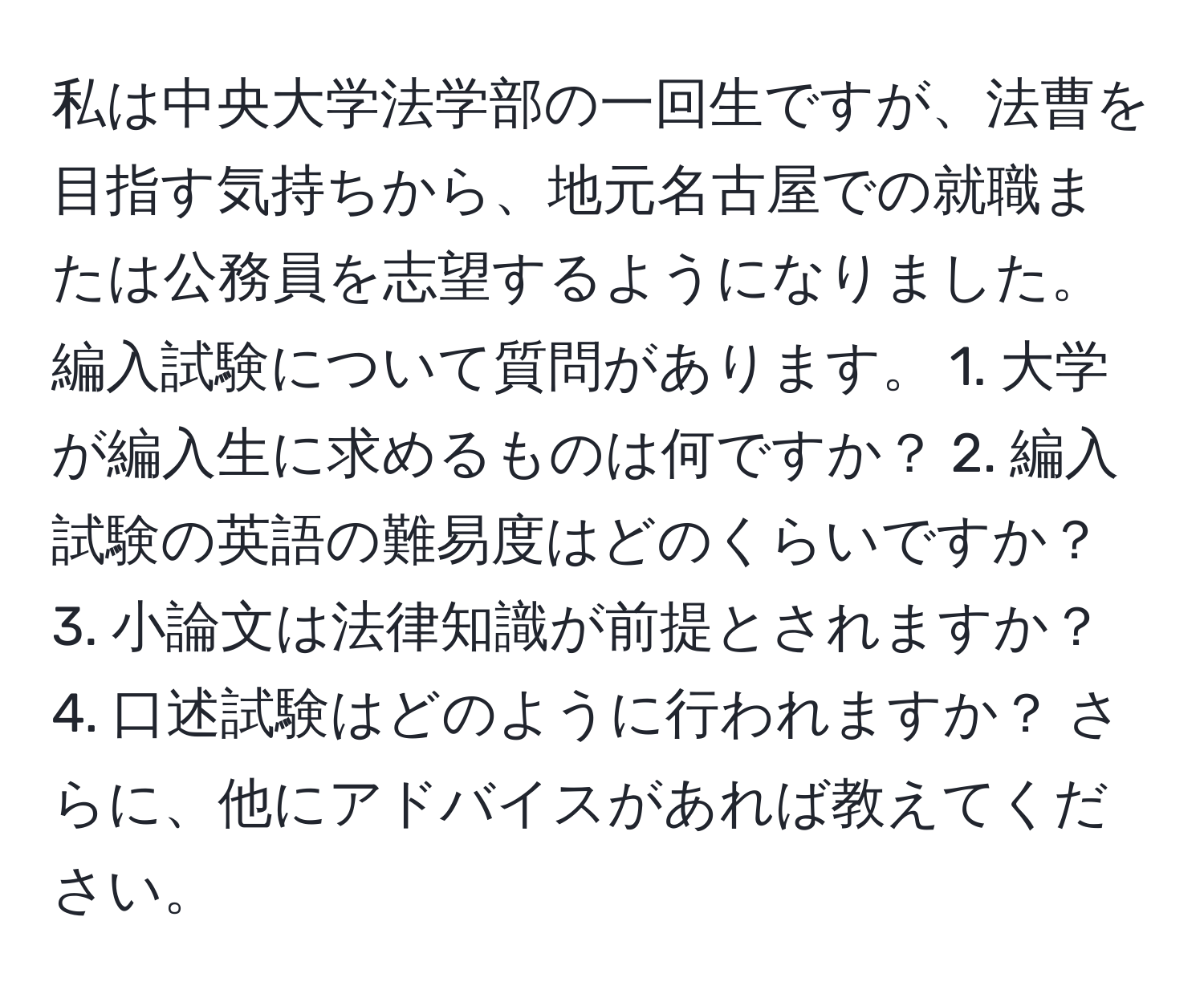 私は中央大学法学部の一回生ですが、法曹を目指す気持ちから、地元名古屋での就職または公務員を志望するようになりました。編入試験について質問があります。 1. 大学が編入生に求めるものは何ですか？ 2. 編入試験の英語の難易度はどのくらいですか？ 3. 小論文は法律知識が前提とされますか？ 4. 口述試験はどのように行われますか？ さらに、他にアドバイスがあれば教えてください。