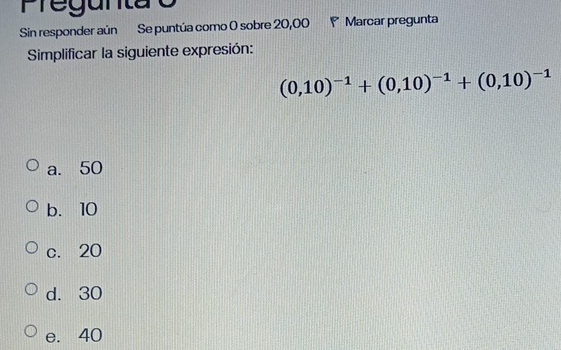 Preguntã o
Sin responder aún Se puntúa como 0 sobre 20,00 P Marcar pregunta
Simplificar la siguiente expresión:
(0,10)^-1+(0,10)^-1+(0,10)^-1
a. 50
b. 10
c. 20
d. 30
e. 40