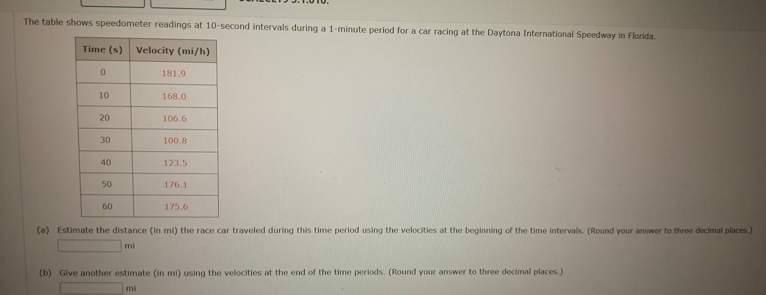 The table shows speedometer readings at 10-second intervals during a 1-minute period for a car racing at the Daytona International Speedway in Florida. 
(a) Estimate the distance (in mi) the race car traveled during this time period using the velocities at the beginning of the time intervals. (Round your answer to three decimal places.)
□ m
(b) Give another estimate (in mi) using the velocities at the end of the time periods. (Round your answer to three decimal places.)
□ mi