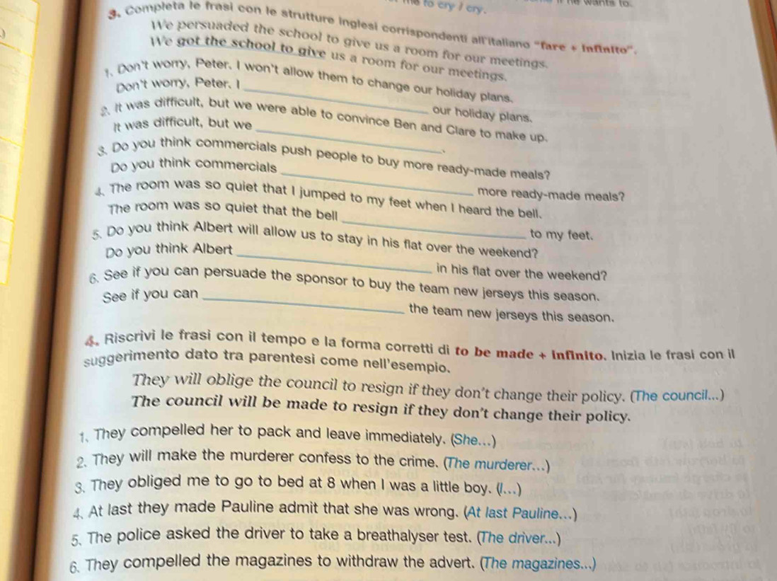 me to cry I cry. 
Completa le frasi con le strutture inglesi corrispondenti all italiano 'fare + Infinito''. 
We persuaded the school to give us a room for our meetings 
We got the school to give us a room for our meetings 
. Don't worry, Peter. I won't allow them to change our holiday plans. 
Don't worry, Peter. I 
our holiday plans. 
2. It was difficult, but we were able to convince Ben and Clare to make up. 
It was difficult, but we 
、 
_ 
3. Do you think commercials push people to buy more ready-made meals? 
Do you think commercials 
more ready-made meals? 
_ 
4. The room was so quiet that I jumped to my feet when I heard the bell. 
The room was so quiet that the bell 
to my feet. 
5. Do you think Albert will allow us to stay in his flat over the weekend? 
Do you think Albert_ 
in his flat over the weekend? 
6. See if you can persuade the sponsor to buy the team new jerseys this season. 
See if you can_ 
the team new jerseys this season. 
4, Riscrivi le frasi con il tempo e la forma corretti di to be made + Infinito. Inizia le frasi con il 
suggerimento dato tra parentesi come nell'esempio. 
They will oblige the council to resign if they don’t change their policy. (The council...) 
The council will be made to resign if they don't change their policy. 
1. They compelled her to pack and leave immediately. (She...) 
2. They will make the murderer confess to the crime. (The murderer...) 
3. They obliged me to go to bed at 8 when I was a little boy. (/...) 
4. At last they made Pauline admit that she was wrong. (At last Pauline...) 
5. The police asked the driver to take a breathalyser test. (The driver...) 
6. They compelled the magazines to withdraw the advert. (The magazines...)