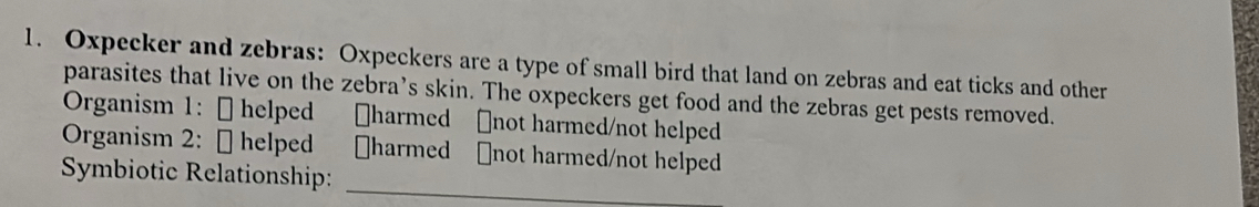 Oxpecker and zebras: Oxpeckers are a type of small bird that land on zebras and eat ticks and other 
parasites that live on the zebra’s skin. The oxpeckers get food and the zebras get pests removed. 
Organism 1: [ helped ￥harmed [not harmed/not helped 
Organism 2: [ helped [harmed ₹not harmed/not helped 
Symbiotic Relationship:_