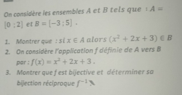 On considère les ensembles A et B tels que : A=
[0;2] et B=[-3;5]. 
1. Montrer que : si x∈ A alors (x^2+2x+3)∈ B
2. On considère l’application f définie de A vers B 
par : f(x)=x^2+2x+3. 
3. Montrer que f est bijective et déterminer sa 
bijection réciproque f^(-1)