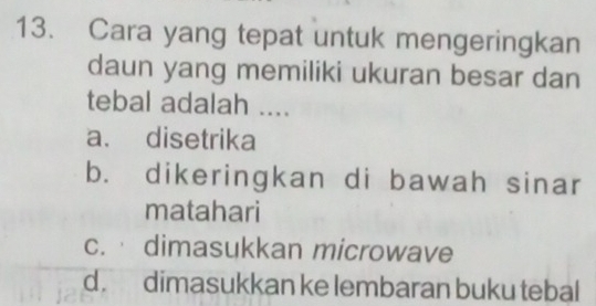 Cara yang tepat untuk mengeringkan
daun yang memiliki ukuran besar dan
tebal adalah ....
a. disetrika
b. dikeringkan di bawah sinar
matahari
c. dimasukkan microwave
d. dimasukkan ke lembaran buku tebal