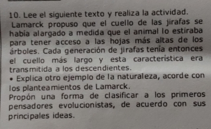 Lee el siguiente texto y realiza la actividad. 
Lamarck propuso que el cuello de las jirafas se 
había alargado a medida que el animal lo estíraba 
para tener acceso a las hojas más altas de los 
árboles. Cada generación de jirafas tenía entonces 
el cuello más largo y esta característica era 
transmitida a los descendientes. 
Explica otro ejemplo de la naturaleza, acorde con 
los planteamientos de Lamarck. 
Propón una forma de clasificar a los primeros 
pensadores evolucionistas, de acuerdo con sus 
principales ideas.