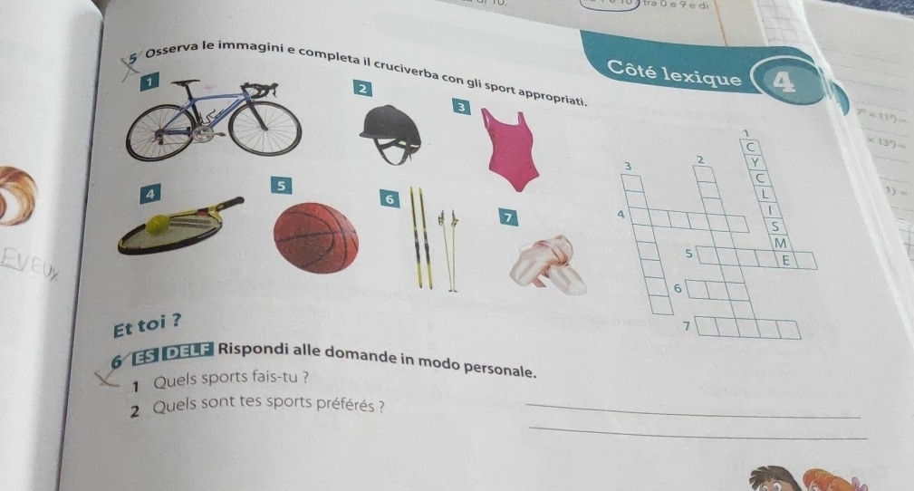 a ü e 9 e d 
Côté lexique 
1 
Osserva le immagini e completa il cruciverba con gli sport appropriati * 13^n)=
2
3
7^0* 11^3)=
A
5
1)
6
7
Et toi ? 
6 ESI DELAI Rispondi alle domande in modo personale. 
1 Quels sports fais-tu ? 
_ 
2 Quels sont tes sports préférés ?_