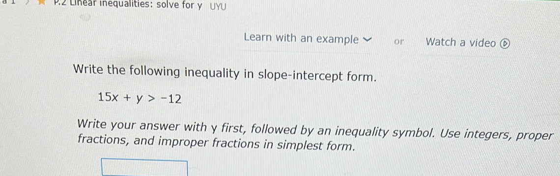 Linear inequalities: solve for y UYU 
Learn with an example or Watch a video ⑥ 
Write the following inequality in slope-intercept form.
15x+y>-12
Write your answer with y first, followed by an inequality symbol. Use integers, proper 
fractions, and improper fractions in simplest form.