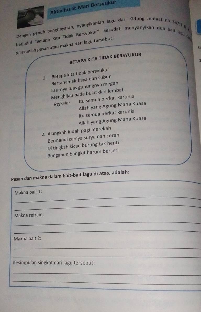 Aktivitas 3: Mari Bersyukur 
Dengan penuh penghayatan, nyanyikanlah lagu dari Kidung Jemaat no 337:1 & 
berjudul “Betapa Kita Tidak Bersyukur”. Sesudah menyanyikan dua bait lagu to 
tuliskanlah pesan atau makna dari lagu tersebut! 
BETAPA KITA TIDAK BERSYUKUR 
1 
1. Betapa kita tidak bersyukur 
Bertanah air kaya dan subur 
Lautnya luas gunungnya megah 
Menghijau pada bukit dan lembah 
Refrein: Itu semua berkat karunia 
Allah yang Agung Maha Kuasa 
Itu semua berkat karunia 
Allah yang Agung Maha Kuasa 
2. Alangkah indah pagi merekah 
Bermandi cah’ya surya nan cerah 
Di tingkah kicau burung tak henti 
Bungapun bangkit harum berseri 
_ 
Pesan dan makna dalam bait-bait lagu di atas, adalah: 
_ 
Makna bait 1: 
_ 
Makna refrain: 
_ 
_ 
Makna bait 2: 
_ 
_ 
Kesimpulan singkat dari lagu tersebut: 
_ 
_ 
_