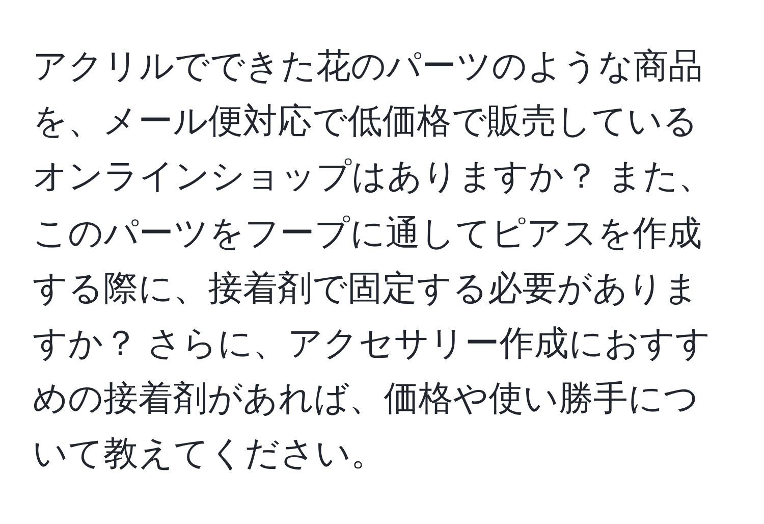 アクリルでできた花のパーツのような商品を、メール便対応で低価格で販売しているオンラインショップはありますか？ また、このパーツをフープに通してピアスを作成する際に、接着剤で固定する必要がありますか？ さらに、アクセサリー作成におすすめの接着剤があれば、価格や使い勝手について教えてください。