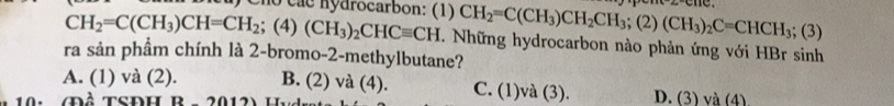 Cho các nydrocarbon: (1) CH_2=C(CH_3)CH_2CH_3; (2)(CH_3)_2C=CHCH_3; (3)
CH_2=C(CH_3)CH=CH_2; (4) (CH_3)_2CHCequiv CH. Những hydrocarbon nào phản ứng với HBr sinh
ra sản phẩm chính là 2-bromo-2-methylbutane?
A. (1) và (2). B. (2) và (4). C. (1)và (3). D. (3) và (4)
20(2)