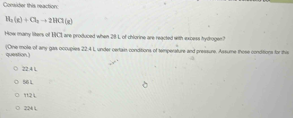 Consider this reaction:
H_2(g)+Cl_2to 2HCl(g)
How many liters of HCI are produced when 28 L of chlorine are reacted with excess hydrogen?
(One mole of any gas occupies 22.4 L under certain conditions of temperature and pressure. Assume those conditions for this
question.)
22.4 L
56 L
112 L
224 L