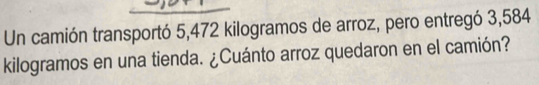 Un camión transportó 5,472 kilogramos de arroz, pero entregó 3,584
kilogramos en una tienda. ¿Cuánto arroz quedaron en el camión?