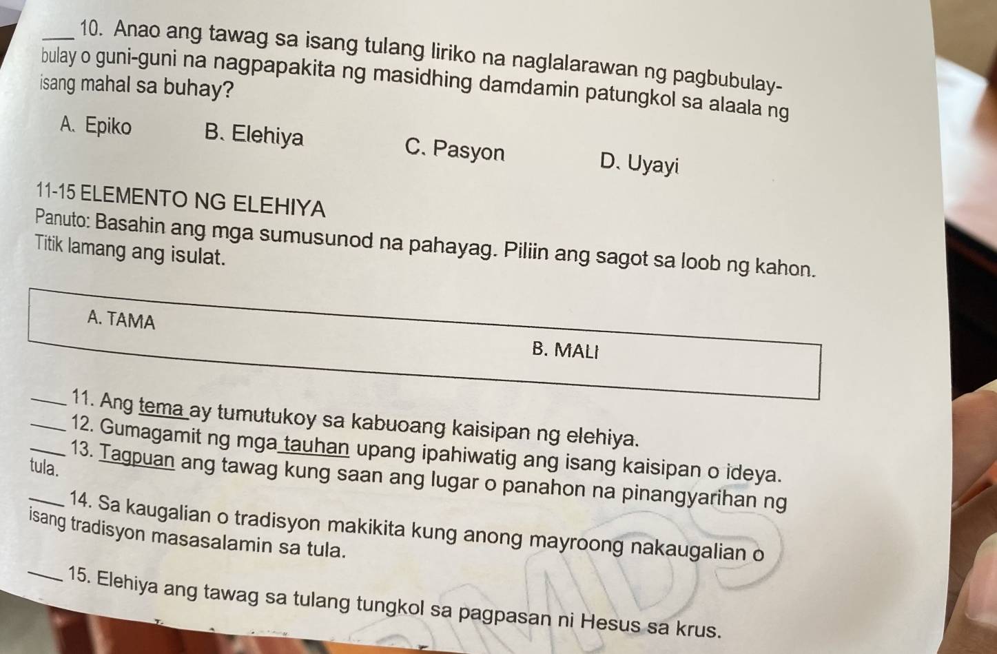 Anao ang tawag sa isang tulang liriko na naglalarawan ng pagbubulay-
bulay o guni-guni na nagpapakita ng masidhing damdamin patungkol sa alaala ng
isang mahal sa buhay?
A. Epiko B. Elehiya C. Pasyon D. Uyayi
11-15 ELEMENTO NG ELEHIYA
Panuto: Basahin ang mga sumusunod na pahayag. Piliin ang sagot sa loob ng kahon.
Titik lamang ang isulat.
A. TAMA B. MALI
_11. Ang tema ay tumutukoy sa kabuoang kaisipan ng elehiya.
_12. Gumagamit ng mga tauhan upang ipahiwatig ang isang kaisipan o ideya.
tula.
_13. Tagpuan ang tawag kung saan ang lugar o panahon na pinangyarihan ng
14. Sa kaugalian o tradisyon makikita kung anong mayroong nakaugalian o
isang tradisyon masasalamin sa tula.
_15. Elehiya ang tawag sa tulang tungkol sa pagpasan ni Hesus sa krus.