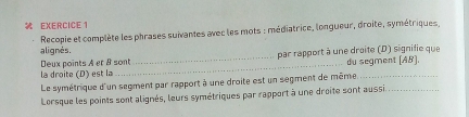 Recopie et complète les phrases suivantes avec les mots : médiatrice, longueur, droite, symétriques, 
alignés. 
Deux points A er & sont 
la droite (D) est la __par rapport à une droite (D) signifie que du segment (AB). 
Le symétrique d'un segment par rapport à une droite est un segment de même.__ 
Lorsque les points sont alignés, leurs symétriques par rapport à une droite sont aussi.