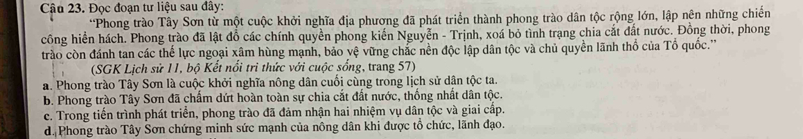 Đọc đoạn tư liệu sau đây:
*Phong trào Tây Sơn từ một cuộc khởi nghĩa địa phương đã phát triển thành phong trào dân tộc rộng lớn, lập nên những chiến
công hiển hách. Phong trào đã lật đồ các chính quyền phong kiến Nguyễn - Trịnh, xoá bỏ tình trạng chia cắt đất nước. Đồng thời, phong
trào còn đánh tan các thế lực ngoại xâm hùng mạnh, bảo vệ vững chắc nền độc lập dân tộc và chủ quyền lãnh thổ của Tổ quốc.''
(SGK Lịch sử 11, bộ Kết nổi trì thức với cuộc sống, trang 57)
a. Phong trào Tây Sơn là cuộc khởi nghĩa nông dân cuối cùng trong lịch sử dân tộc ta.
b. Phong trào Tây Sơn đã chấm dứt hoàn toàn sự chia cắt đất nước, thống nhất dân tộc.
c. Trong tiến trình phát triển, phong trào đã đảm nhận hai nhiệm vụ dân tộc và giai cấp.
d. Phong trào Tây Sơn chứng minh sức mạnh của nông dân khi được tổ chức, lãnh đạo.