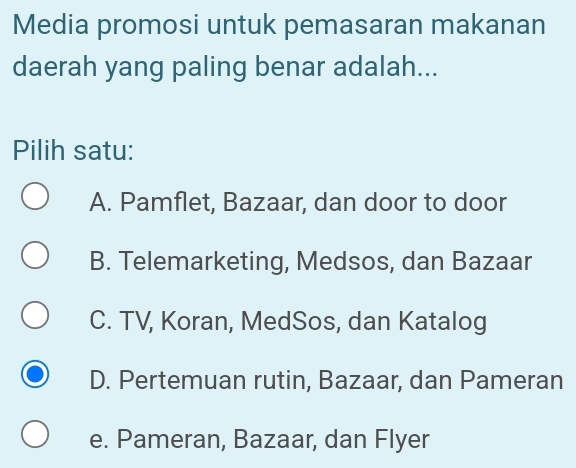 Media promosi untuk pemasaran makanan
daerah yang paling benar adalah...
Pilih satu:
A. Pamflet, Bazaar, dan door to door
B. Telemarketing, Medsos, dan Bazaar
C. TV, Koran, MedSos, dan Katalog
D. Pertemuan rutin, Bazaar, dan Pameran
e. Pameran, Bazaar, dan Flyer