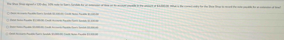 The Shoe Shop signed a 120-day, 10% note to Sam's Sandals for an extension of time on its account payable in the amount of $3,000.00. What is the correct entry for the Shoe Shop to record the note payable for an extension of time?
Debit Accounts Payable/Sam's Sandals $3,100.00; Credit Notes Payable $3,100.00
Debit Notes Payable $3,100.00; Credit Accounts Payable/Sam's Sandals $3,100.00
Debit Notes Payable $3,000.00; Credit Accounts Payable/Sam's Sandals $3,000.00
Debit Accounts Payable/Sam's Sandals $3,000.00; Credit Notes Payable $3,000.00