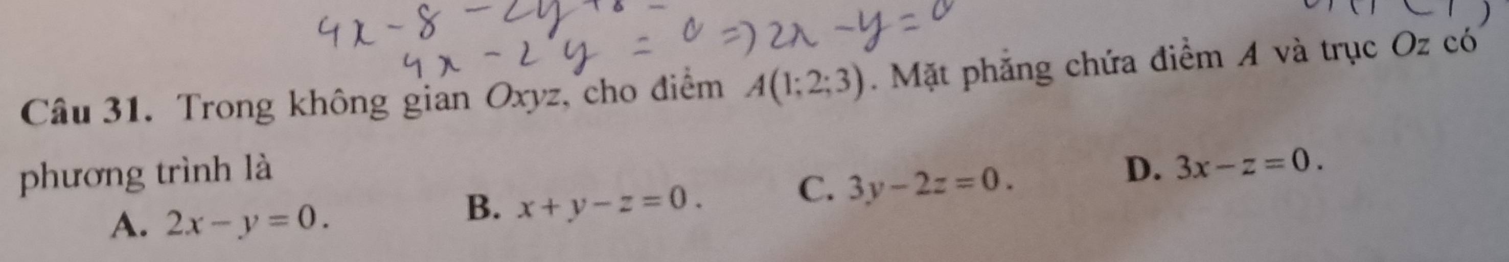 Trong không gian Oxyz, cho điểm A(1;2;3). Mặt phẳng chứa điểm A và trục Oz có
phương trình là D. 3x-z=0.
C. 3y-2z=0.
A. 2x-y=0.
B. x+y-z=0.