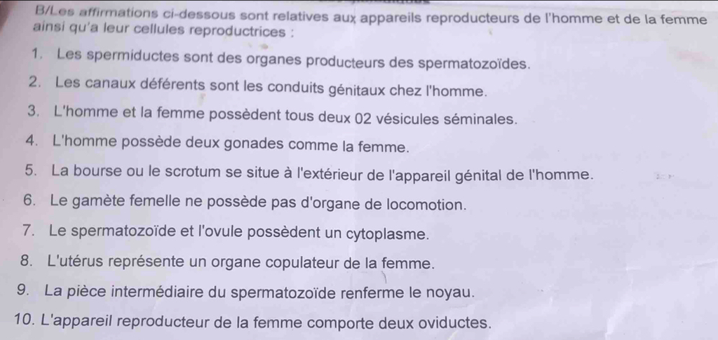 B/Les affirmations ci-dessous sont relatives aux appareils reproducteurs de l'homme et de la femme 
ainsi qu'a leur cellules reproductrices : 
1. Les spermiductes sont des organes producteurs des spermatozoïdes. 
2. Les canaux déférents sont les conduits génitaux chez l'homme. 
3. L'homme et la femme possèdent tous deux 02 vésicules séminales. 
4. L'homme possède deux gonades comme la femme. 
5. La bourse ou le scrotum se situe à l'extérieur de l'appareil génital de l'homme. 
6. Le gamète femelle ne possède pas d'organe de locomotion. 
7. Le spermatozoïde et l'ovule possèdent un cytoplasme. 
8. L'utérus représente un organe copulateur de la femme. 
9. La pièce intermédiaire du spermatozoïde renferme le noyau. 
10. L'appareil reproducteur de la femme comporte deux oviductes.