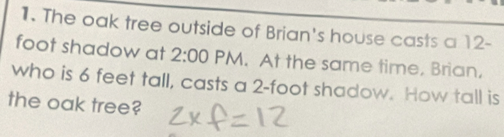 The oak tree outside of Brian's house casts a 12-
foot shadow at 2:00 PM. At the same time, Brian, 
who is 6 feet tall, casts a 2-foot shadow. How tall is 
the oak tree?