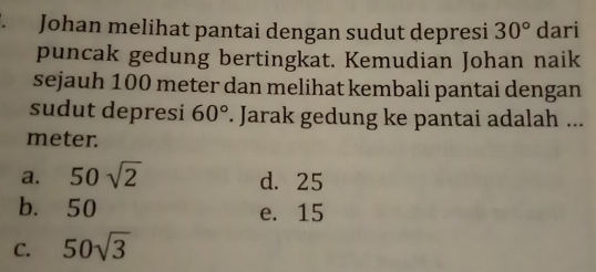 Johan melihat pantai dengan sudut depresi 30° dari
puncak gedung bertingkat. Kemudian Johan naik
sejauh 100 meter dan melihat kembali pantai dengan
sudut depresi 60°. Jarak gedung ke pantai adalah ...
meter.
a. 50sqrt(2) d. 25
b. 50 e. 15
C. 50sqrt(3)