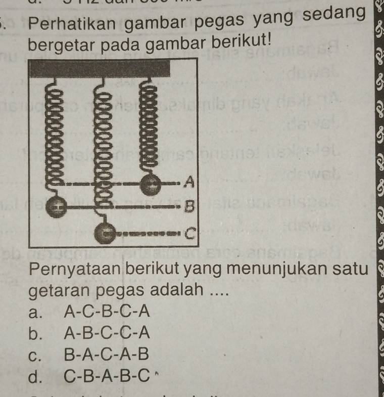 Perhatikan gambar pegas yang sedang
bergetar pada gambar berikut!
Pernyataan berikut yang menunjukan satu
getaran pegas adalah ....
a. A-C-B-C-A
b. A-B-C-C-A
C. B-A-C-A-B
d. C-B-A-B-C^