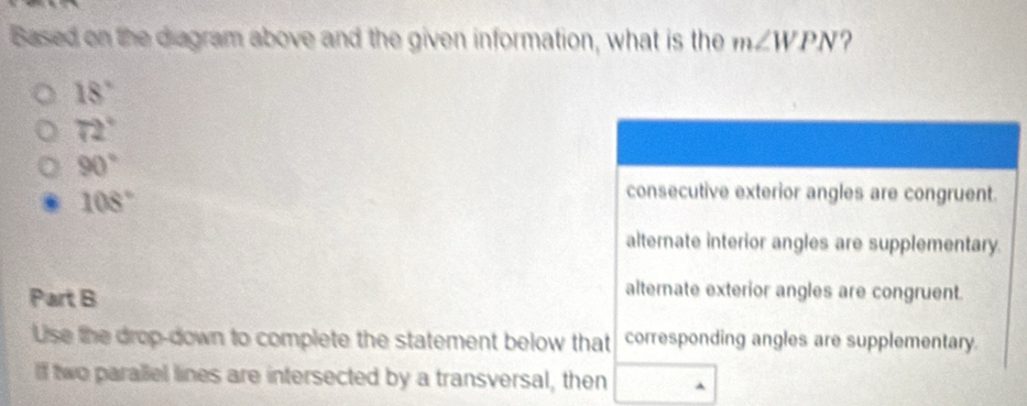 Based on the diagram above and the given information, what is the m∠ WPN ?
18°
72°
90°
108°
consecutive exterior angles are congruent.
alternate interior angles are supplementary.
Part B
alternate exterior angles are congruent.
Use the drop-down to complete the statement below that corresponding angles are supplementary.
lf two parallel lines are intersected by a transversal, then