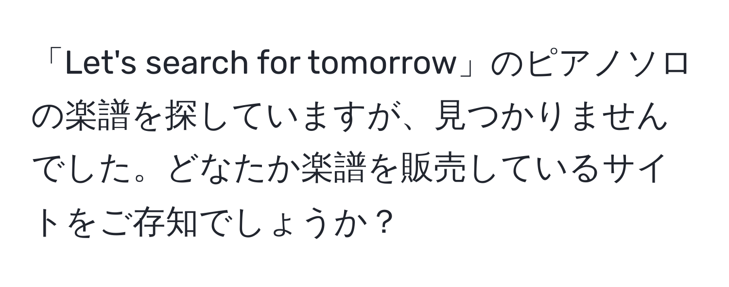 「Let's search for tomorrow」のピアノソロの楽譜を探していますが、見つかりませんでした。どなたか楽譜を販売しているサイトをご存知でしょうか？