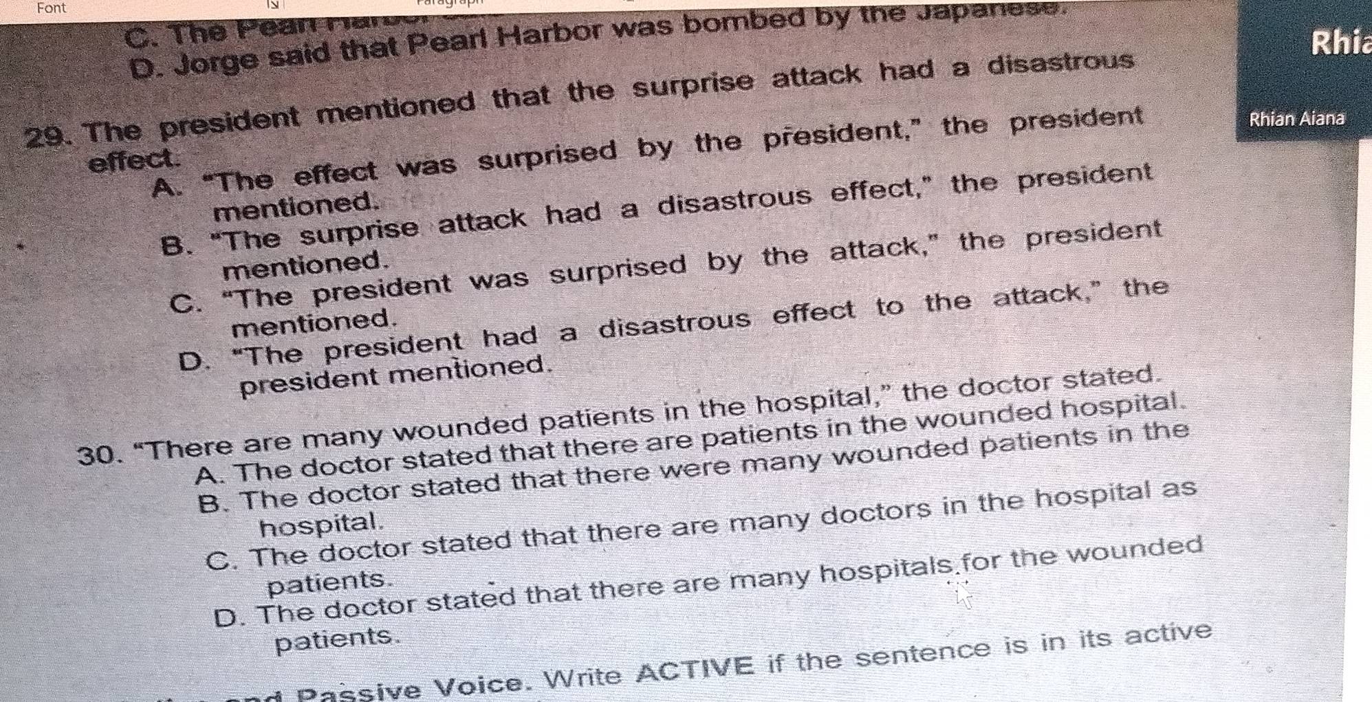 Font 1
C. The Pean Har
D. Jorge said that Pearl Harbor was bombed by the Japanese.
Rhia
29. The president mentioned that the surprise attack had a disastrous
A. “The effect was surprised by the president,” the president
Rhian Aiana
effect.
mentioned.
B. "The surprise attack had a disastrous effect," the president
C. “The president was surprised by the attack,” the president
mentioned.
D. “The president had a disastrous effect to the attack,” the
mentioned.
president mentioned.
30. “There are many wounded patients in the hospital,” the doctor stated.
A. The doctor stated that there are patients in the wounded hospital.
B. The doctor stated that there were many wounded patients in the
C. The doctor stated that there are many doctors in the hospital as
hospital.
D. The doctor stated that there are many hospitals for the wounded
patients.
patients.
d Passive Voice. Write ACTIVE if the sentence is in its active