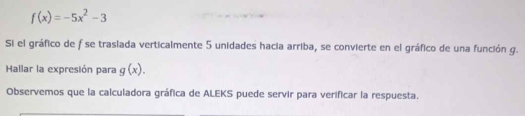 f(x)=-5x^2-3
Si el gráfico de f se traslada verticalmente 5 unidades hacia arriba, se convierte en el gráfico de una función g.
Hallar la expresión para g(x). 
Observemos que la calculadora gráfica de ALEKS puede servir para verificar la respuesta.