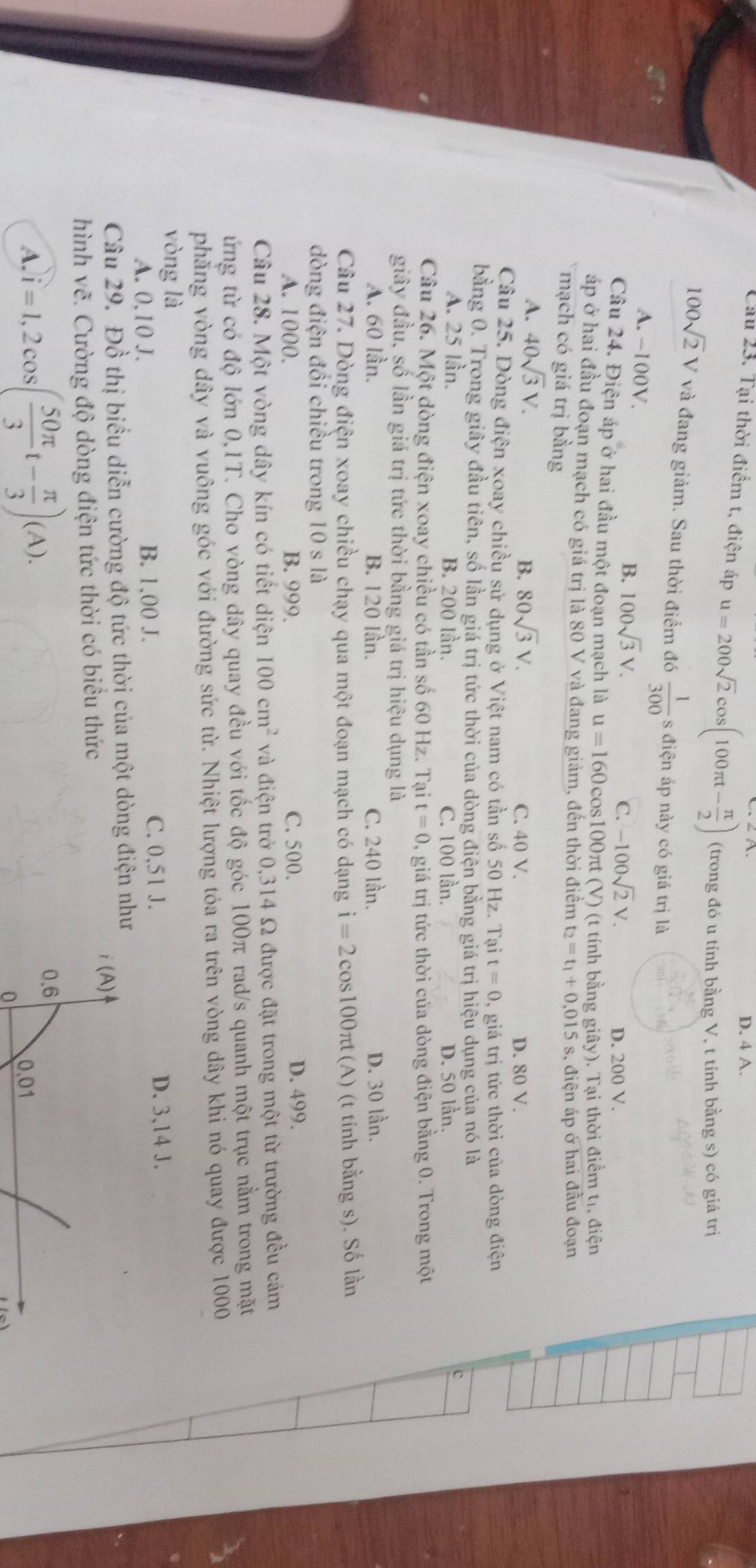 D. 4 A.
Cầu 23. Tại thời điểm t, điện áp u=200sqrt(2)cos (100π t- π /2 ) (trong đó u tính bằng V, t tính bằng s) có giá trị
100sqrt(2)V và đang giảm. Sau thời điểm đó  1/300  s điện áp này có giá trị là
A. −100V. 100sqrt(3)V.
B.
C. -100sqrt(2)V. D. 200 V.
Câu 24. Điện áp ở hai đầu một đoạn mạch là u=160 cos100πt (V) (t tính bằng giây). Tại thời điểm tr, điện
áp ở hai đầu đoạn mạch có giá trị là 80 V và đang giảm, đến thời điểm t_2=t_1+0.015
mạch có giá trị bằng s, điện áp ở hai đầu đoạn
A. 40sqrt(3)V.
B. 80sqrt(3)V. C. 40 V. D. 80 V.
Câu 25. Dòng điện xoay chiều sử dụng ở Việt nam có tần số 50 Hz. Tại t=0 0, giá trị tức thời của dòng điện
bằng 0. Trong giây đầu tiên, số lần giá trị tức thời của dòng điện bằng giá trị hiệu dụng của nó là
A. 25 lần. B. 200 lần. C. 100 lần. D. 50 lần.
c
Câu 26. Một dòng điện xoay chiều có tần số 60 Hz. Tại t=0 0, giá trị tức thời của dòng điện bằng 0. Trong một
giây đầu, số lần giá trị tức thời bằng giá trị hiệu dụng là
A. 60 lần. B. 120 lần. C. 240 lần. D. 30 lần.
Câu 27. Dòng điện xoay chiều chạy qua một đoạn mạch có dạng i=2cos 100π t (A) (t tính bằng s). Số lần
dòng điện đồi chiều trong 10 s là
A. 1000. B. 999. C. 500.
D. 499.
Câu 28. Một vòng dây kín có tiết diện 100cm^2 và điện trở 0,314 Ω được đặt trong một từ trường đều cảm
ứng từ có độ lớn 0,1T. Cho vòng dây quay đều với tốc độ góc 100π rad/s quanh một trục nằm trong mặt
phăng vòng dây và vuông góc với đường sức từ. Nhiệt lượng tỏa ra trên vòng dây khi nó quay được 1000
vòng là
A. 0,10 J. B. 1,00 J. C. 0,51 J. D. 3,14 J.
Câu 29. Đồ thị biểu diễn cường độ tức thời của một dòng điện như
hình vẽ. Cường độ dòng điện tức thời có biểu thức
i (A)
0,6
A. i=1,2cos ( 50π /3 t- π /3 )(A). 0.01
o